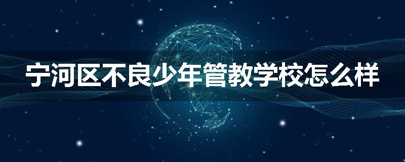 宁河区不良少年管教学校怎么样