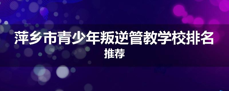萍乡市青少年叛逆管教学校排名推荐
