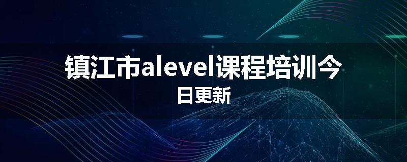 镇江市alevel课程培训今日更新
