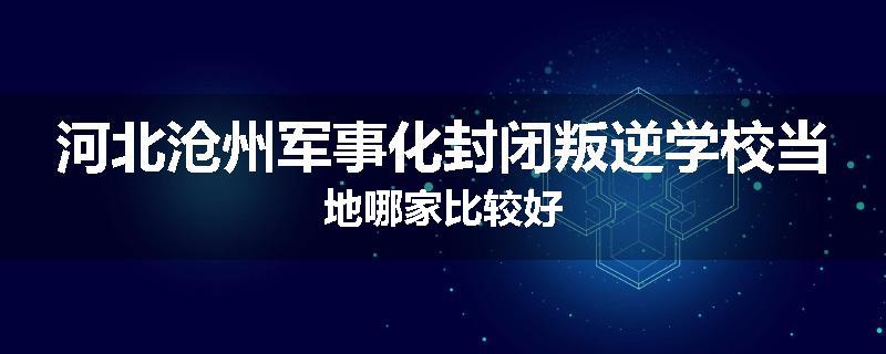 河北沧州军事化封闭叛逆学校当地哪家比较好