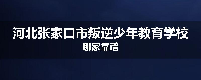 河北张家口市叛逆少年教育学校哪家靠谱