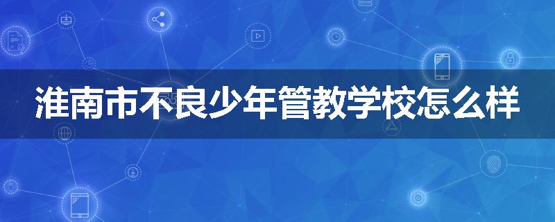 淮南市不良少年管教学校怎么样