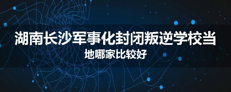 湖南长沙军事化封闭叛逆学校当地哪家比较好