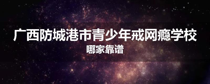 广西防城港市青少年戒网瘾学校哪家靠谱