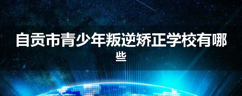 自贡市青少年叛逆矫正学校有哪些