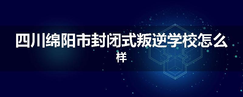 四川绵阳市封闭式叛逆学校怎么样