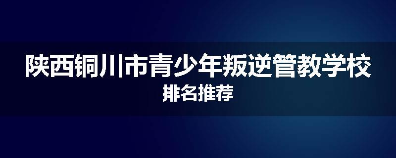 陕西铜川市青少年叛逆管教学校排名推荐