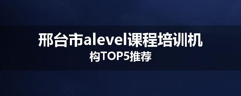 邢台市alevel课程培训机构TOP5推荐