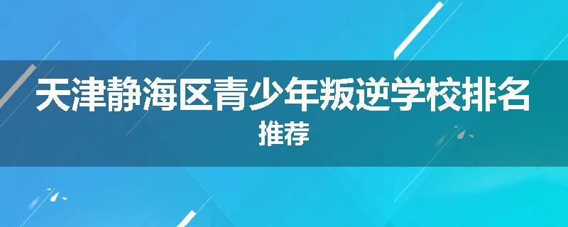天津静海区青少年叛逆学校排名推荐