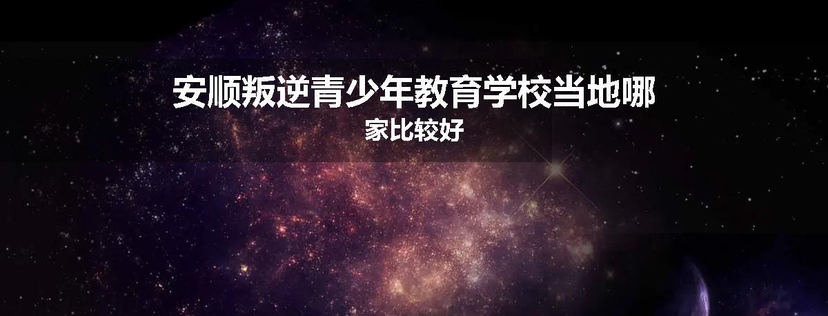 安顺叛逆青少年教育学校当地哪家比较好