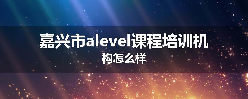 嘉兴市alevel课程培训机构怎么样