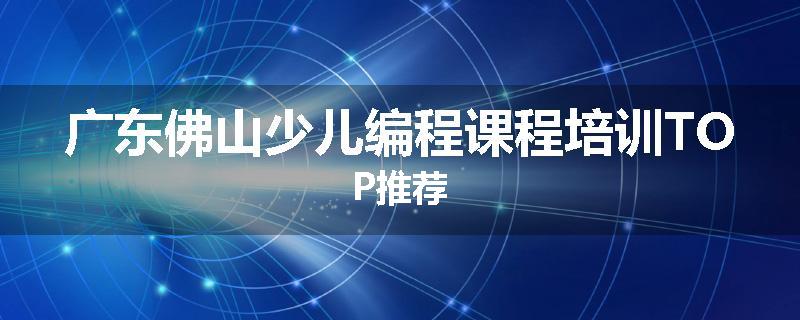 广东佛山少儿编程课程培训TOP推荐