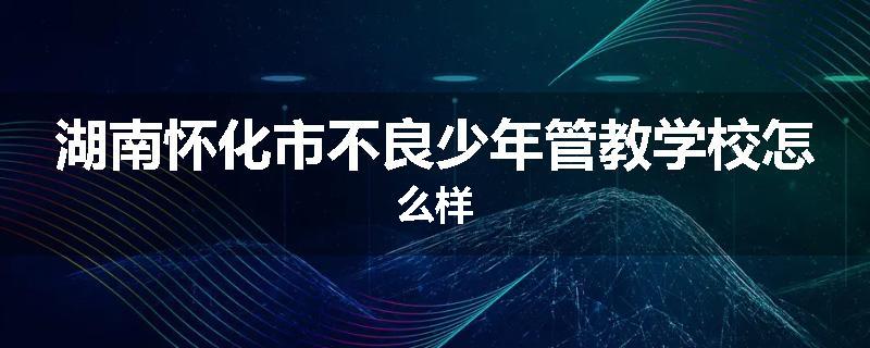 湖南怀化市不良少年管教学校怎么样