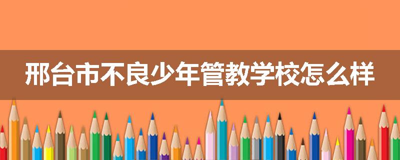 邢台市不良少年管教学校怎么样