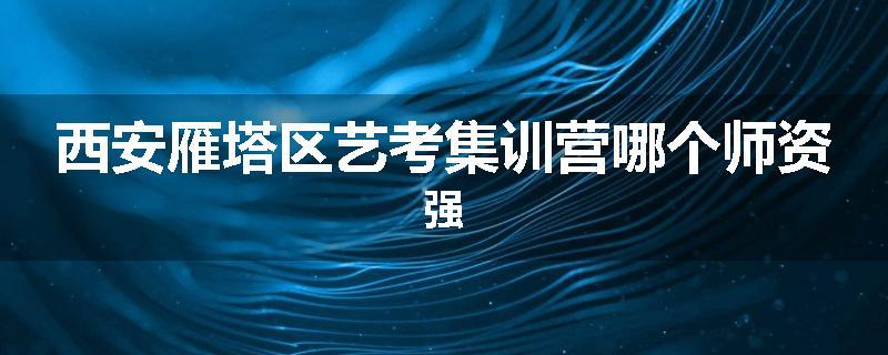西安雁塔区艺考集训营哪个师资强