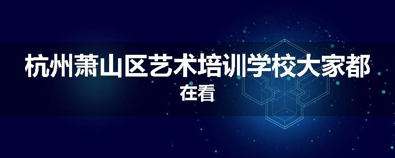 杭州萧山区艺术培训学校大家都在看