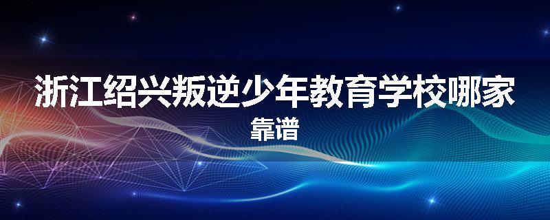 浙江绍兴叛逆少年教育学校哪家靠谱