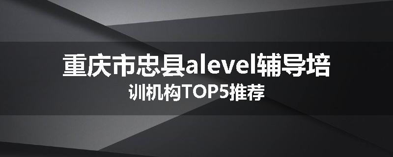 重庆市忠县alevel辅导培训机构TOP5推荐