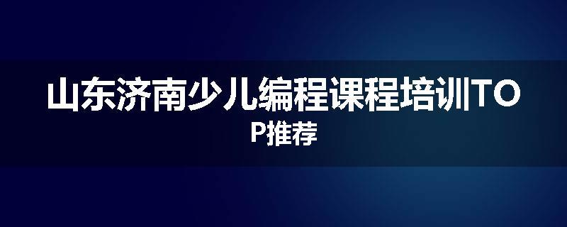 山东济南少儿编程课程培训TOP推荐