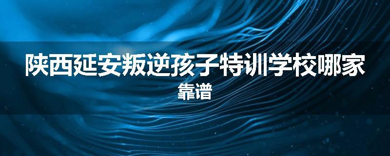 陕西延安叛逆孩子特训学校哪家靠谱
