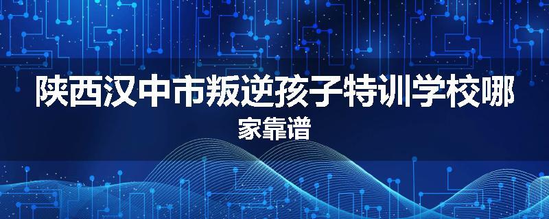 陕西汉中市叛逆孩子特训学校哪家靠谱