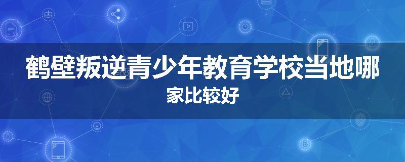 鹤壁叛逆青少年教育学校当地哪家比较好
