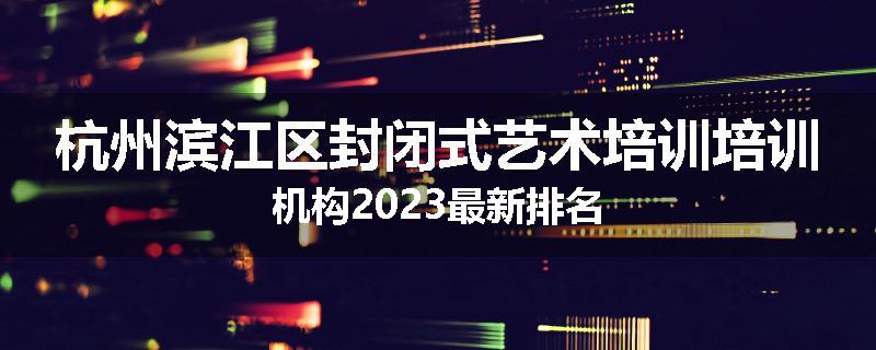 杭州滨江区封闭式艺术培训培训机构2023最新排名
