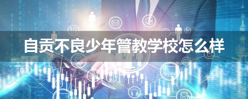自贡不良少年管教学校怎么样