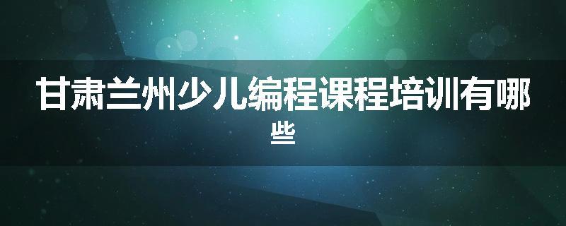 甘肃兰州少儿编程课程培训有哪些