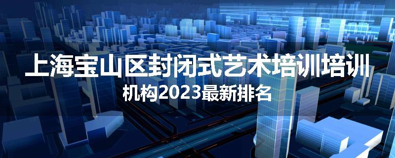 上海宝山区封闭式艺术培训培训机构2023最新排名