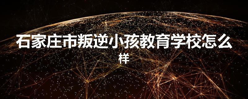 石家庄市叛逆小孩教育学校怎么样