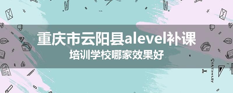 重庆市云阳县alevel补课培训学校哪家效果好