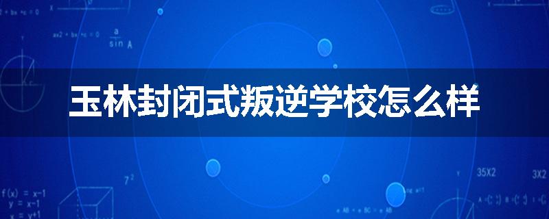 玉林封闭式叛逆学校怎么样