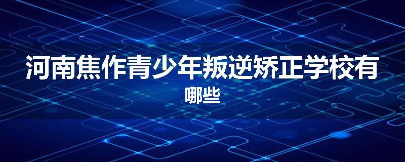 河南焦作青少年叛逆矫正学校有哪些