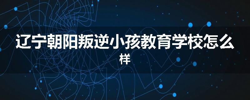辽宁朝阳叛逆小孩教育学校怎么样