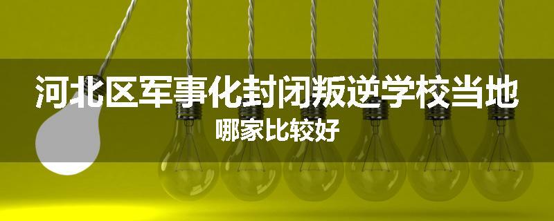 河北区军事化封闭叛逆学校当地哪家比较好