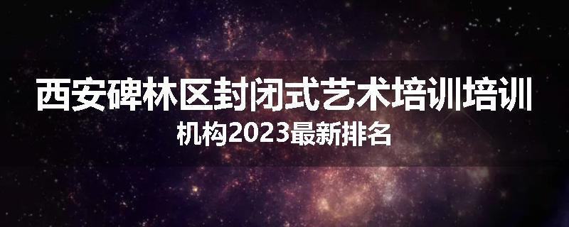 西安碑林区封闭式艺术培训培训机构2023最新排名
