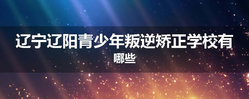 辽宁辽阳青少年叛逆矫正学校有哪些