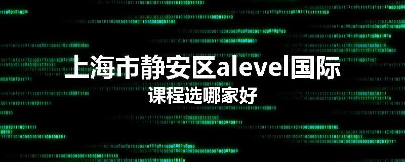 上海市静安区alevel国际课程选哪家好