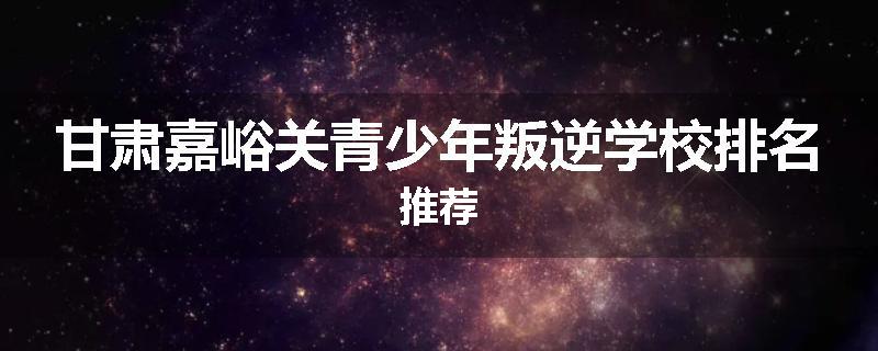 甘肃嘉峪关青少年叛逆学校排名推荐