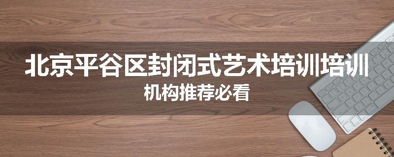 北京平谷区封闭式艺术培训培训机构推荐必看