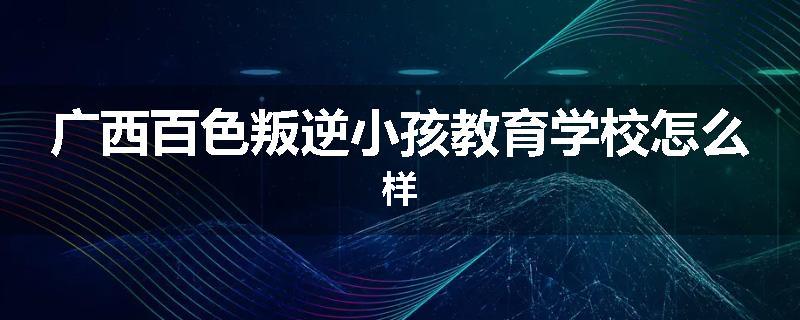广西百色叛逆小孩教育学校怎么样