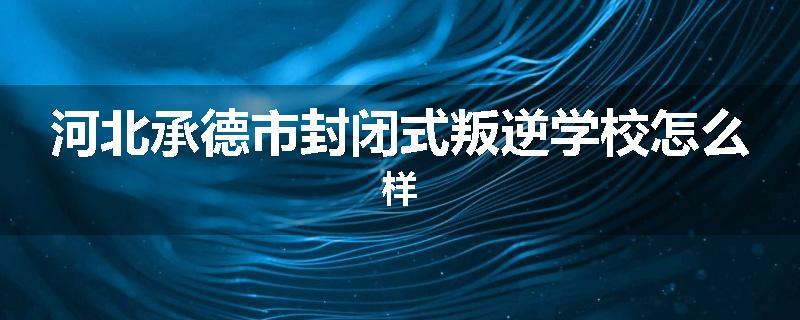 河北承德市封闭式叛逆学校怎么样