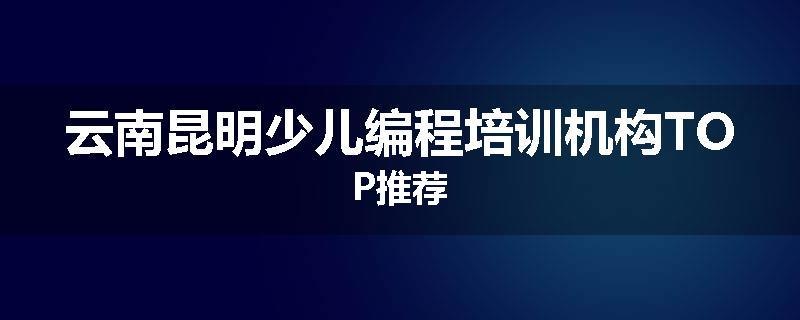 云南昆明少儿编程培训机构TOP推荐