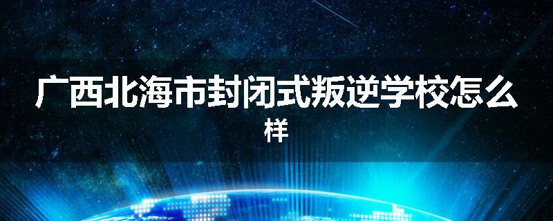 广西北海市封闭式叛逆学校怎么样
