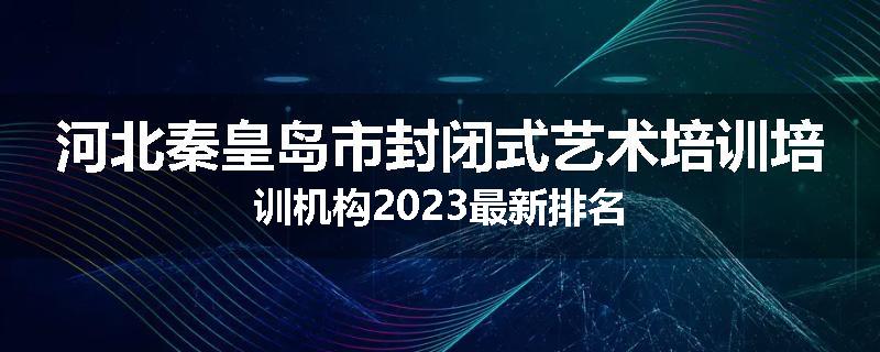 河北秦皇岛市封闭式艺术培训培训机构2023最新排名