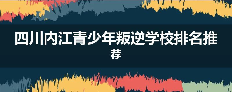 四川内江青少年叛逆学校排名推荐