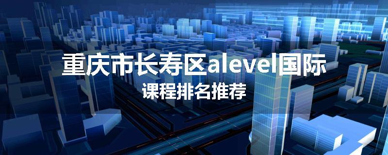 重庆市长寿区alevel国际课程排名推荐