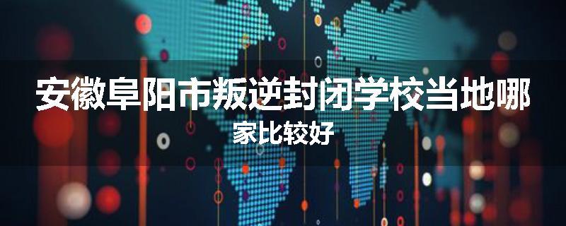 安徽阜阳市叛逆封闭学校当地哪家比较好
