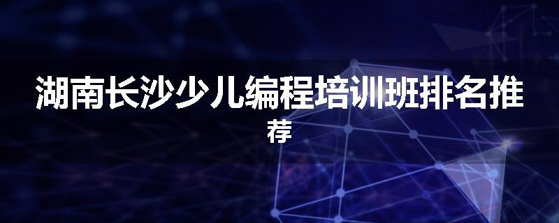 湖南长沙少儿编程培训班排名推荐